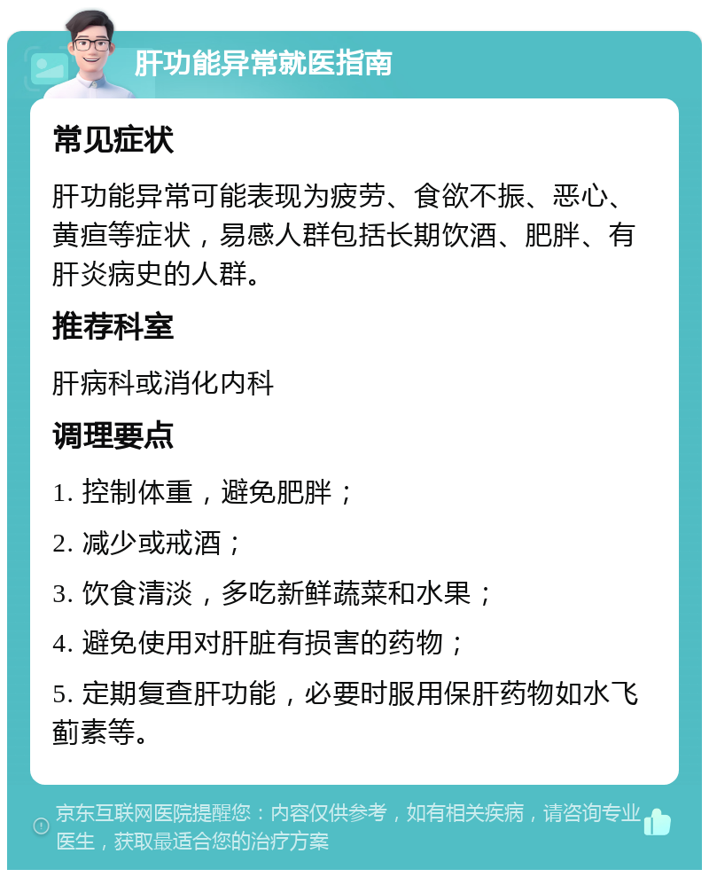 肝功能异常就医指南 常见症状 肝功能异常可能表现为疲劳、食欲不振、恶心、黄疸等症状，易感人群包括长期饮酒、肥胖、有肝炎病史的人群。 推荐科室 肝病科或消化内科 调理要点 1. 控制体重，避免肥胖； 2. 减少或戒酒； 3. 饮食清淡，多吃新鲜蔬菜和水果； 4. 避免使用对肝脏有损害的药物； 5. 定期复查肝功能，必要时服用保肝药物如水飞蓟素等。