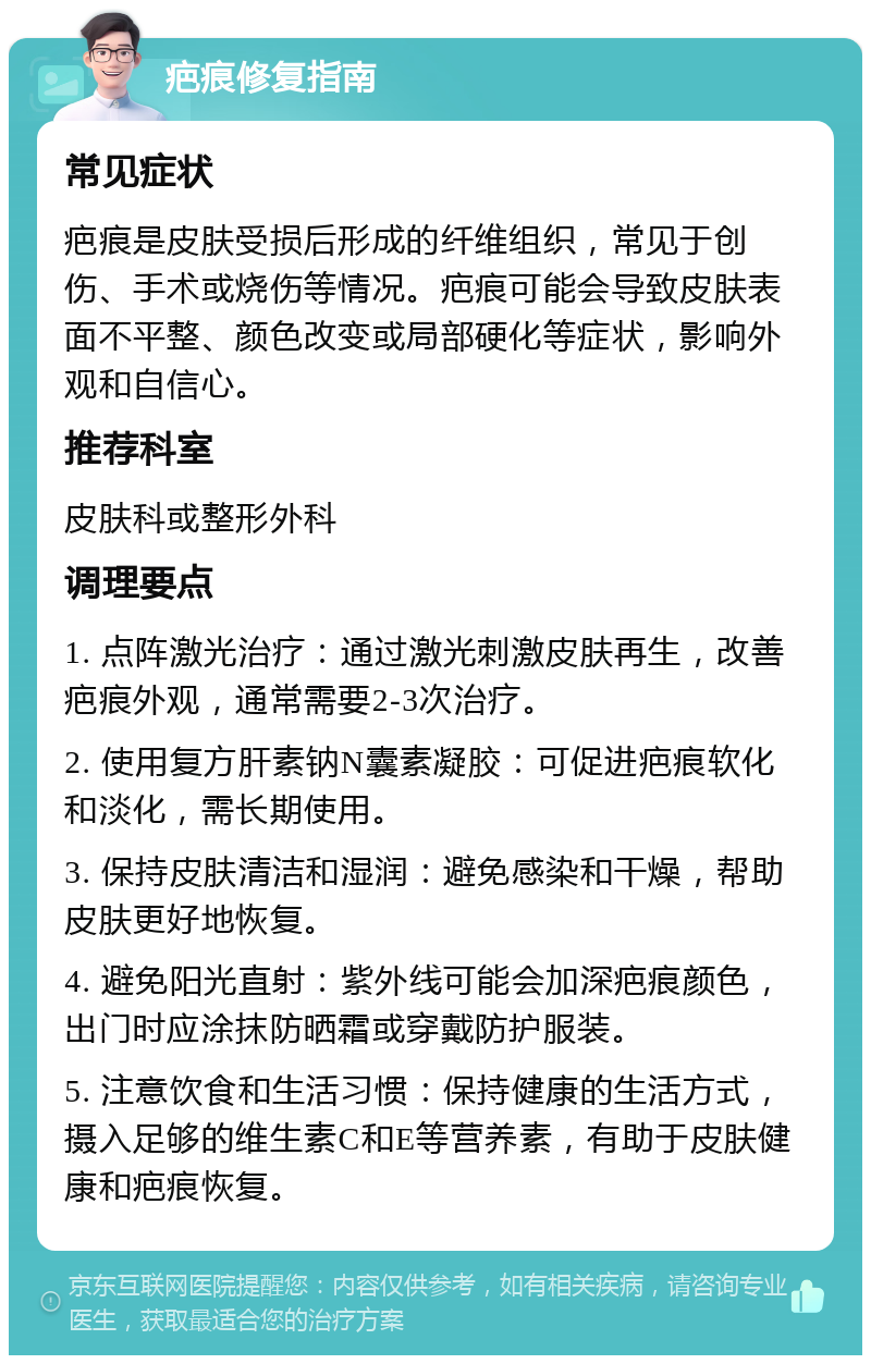 疤痕修复指南 常见症状 疤痕是皮肤受损后形成的纤维组织，常见于创伤、手术或烧伤等情况。疤痕可能会导致皮肤表面不平整、颜色改变或局部硬化等症状，影响外观和自信心。 推荐科室 皮肤科或整形外科 调理要点 1. 点阵激光治疗：通过激光刺激皮肤再生，改善疤痕外观，通常需要2-3次治疗。 2. 使用复方肝素钠N囊素凝胶：可促进疤痕软化和淡化，需长期使用。 3. 保持皮肤清洁和湿润：避免感染和干燥，帮助皮肤更好地恢复。 4. 避免阳光直射：紫外线可能会加深疤痕颜色，出门时应涂抹防晒霜或穿戴防护服装。 5. 注意饮食和生活习惯：保持健康的生活方式，摄入足够的维生素C和E等营养素，有助于皮肤健康和疤痕恢复。