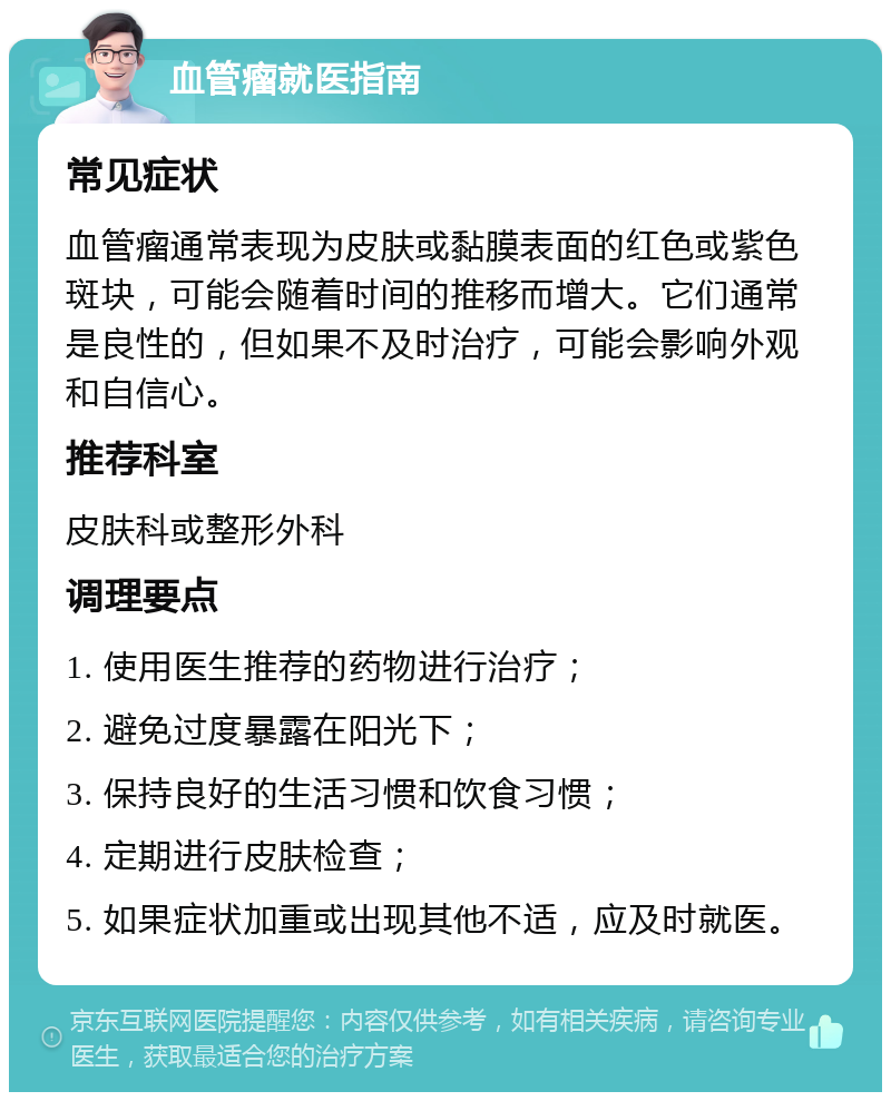 血管瘤就医指南 常见症状 血管瘤通常表现为皮肤或黏膜表面的红色或紫色斑块，可能会随着时间的推移而增大。它们通常是良性的，但如果不及时治疗，可能会影响外观和自信心。 推荐科室 皮肤科或整形外科 调理要点 1. 使用医生推荐的药物进行治疗； 2. 避免过度暴露在阳光下； 3. 保持良好的生活习惯和饮食习惯； 4. 定期进行皮肤检查； 5. 如果症状加重或出现其他不适，应及时就医。