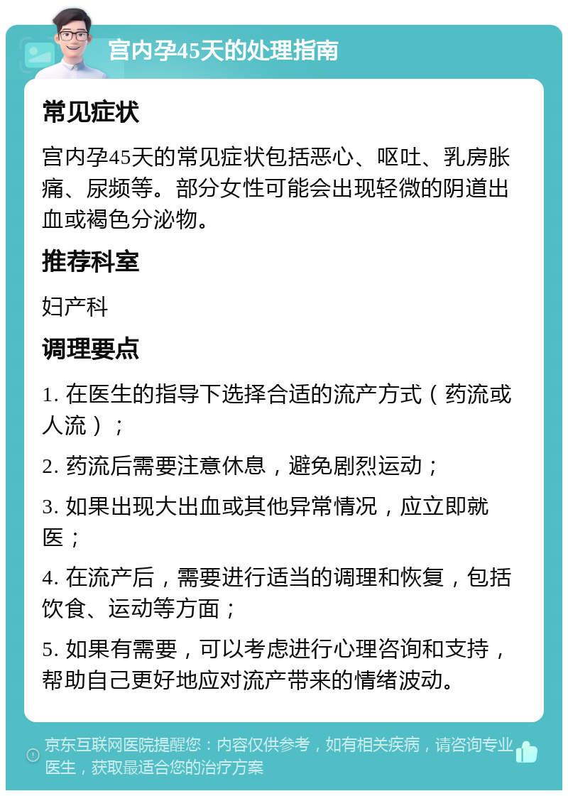 宫内孕45天的处理指南 常见症状 宫内孕45天的常见症状包括恶心、呕吐、乳房胀痛、尿频等。部分女性可能会出现轻微的阴道出血或褐色分泌物。 推荐科室 妇产科 调理要点 1. 在医生的指导下选择合适的流产方式（药流或人流）； 2. 药流后需要注意休息，避免剧烈运动； 3. 如果出现大出血或其他异常情况，应立即就医； 4. 在流产后，需要进行适当的调理和恢复，包括饮食、运动等方面； 5. 如果有需要，可以考虑进行心理咨询和支持，帮助自己更好地应对流产带来的情绪波动。