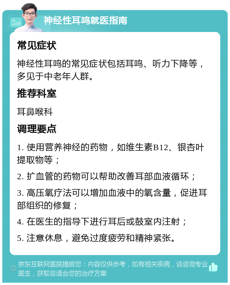 神经性耳鸣就医指南 常见症状 神经性耳鸣的常见症状包括耳鸣、听力下降等，多见于中老年人群。 推荐科室 耳鼻喉科 调理要点 1. 使用营养神经的药物，如维生素B12、银杏叶提取物等； 2. 扩血管的药物可以帮助改善耳部血液循环； 3. 高压氧疗法可以增加血液中的氧含量，促进耳部组织的修复； 4. 在医生的指导下进行耳后或鼓室内注射； 5. 注意休息，避免过度疲劳和精神紧张。