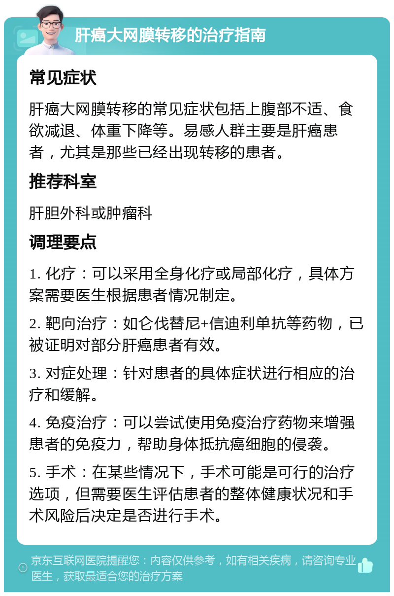 肝癌大网膜转移的治疗指南 常见症状 肝癌大网膜转移的常见症状包括上腹部不适、食欲减退、体重下降等。易感人群主要是肝癌患者，尤其是那些已经出现转移的患者。 推荐科室 肝胆外科或肿瘤科 调理要点 1. 化疗：可以采用全身化疗或局部化疗，具体方案需要医生根据患者情况制定。 2. 靶向治疗：如仑伐替尼+信迪利单抗等药物，已被证明对部分肝癌患者有效。 3. 对症处理：针对患者的具体症状进行相应的治疗和缓解。 4. 免疫治疗：可以尝试使用免疫治疗药物来增强患者的免疫力，帮助身体抵抗癌细胞的侵袭。 5. 手术：在某些情况下，手术可能是可行的治疗选项，但需要医生评估患者的整体健康状况和手术风险后决定是否进行手术。