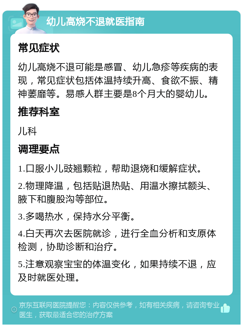 幼儿高烧不退就医指南 常见症状 幼儿高烧不退可能是感冒、幼儿急疹等疾病的表现，常见症状包括体温持续升高、食欲不振、精神萎靡等。易感人群主要是8个月大的婴幼儿。 推荐科室 儿科 调理要点 1.口服小儿豉翘颗粒，帮助退烧和缓解症状。 2.物理降温，包括贴退热贴、用温水擦拭额头、腋下和腹股沟等部位。 3.多喝热水，保持水分平衡。 4.白天再次去医院就诊，进行全血分析和支原体检测，协助诊断和治疗。 5.注意观察宝宝的体温变化，如果持续不退，应及时就医处理。