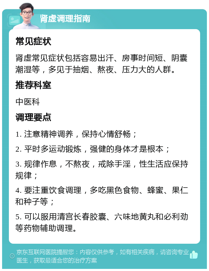 肾虚调理指南 常见症状 肾虚常见症状包括容易出汗、房事时间短、阴囊潮湿等，多见于抽烟、熬夜、压力大的人群。 推荐科室 中医科 调理要点 1. 注意精神调养，保持心情舒畅； 2. 平时多运动锻炼，强健的身体才是根本； 3. 规律作息，不熬夜，戒除手淫，性生活应保持规律； 4. 要注重饮食调理，多吃黑色食物、蜂蜜、果仁和种子等； 5. 可以服用清宫长春胶囊、六味地黄丸和必利劲等药物辅助调理。