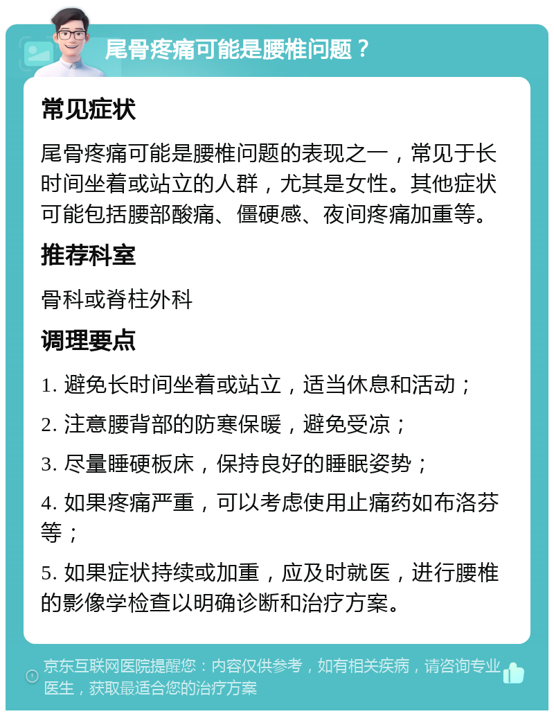 尾骨疼痛可能是腰椎问题？ 常见症状 尾骨疼痛可能是腰椎问题的表现之一，常见于长时间坐着或站立的人群，尤其是女性。其他症状可能包括腰部酸痛、僵硬感、夜间疼痛加重等。 推荐科室 骨科或脊柱外科 调理要点 1. 避免长时间坐着或站立，适当休息和活动； 2. 注意腰背部的防寒保暖，避免受凉； 3. 尽量睡硬板床，保持良好的睡眠姿势； 4. 如果疼痛严重，可以考虑使用止痛药如布洛芬等； 5. 如果症状持续或加重，应及时就医，进行腰椎的影像学检查以明确诊断和治疗方案。