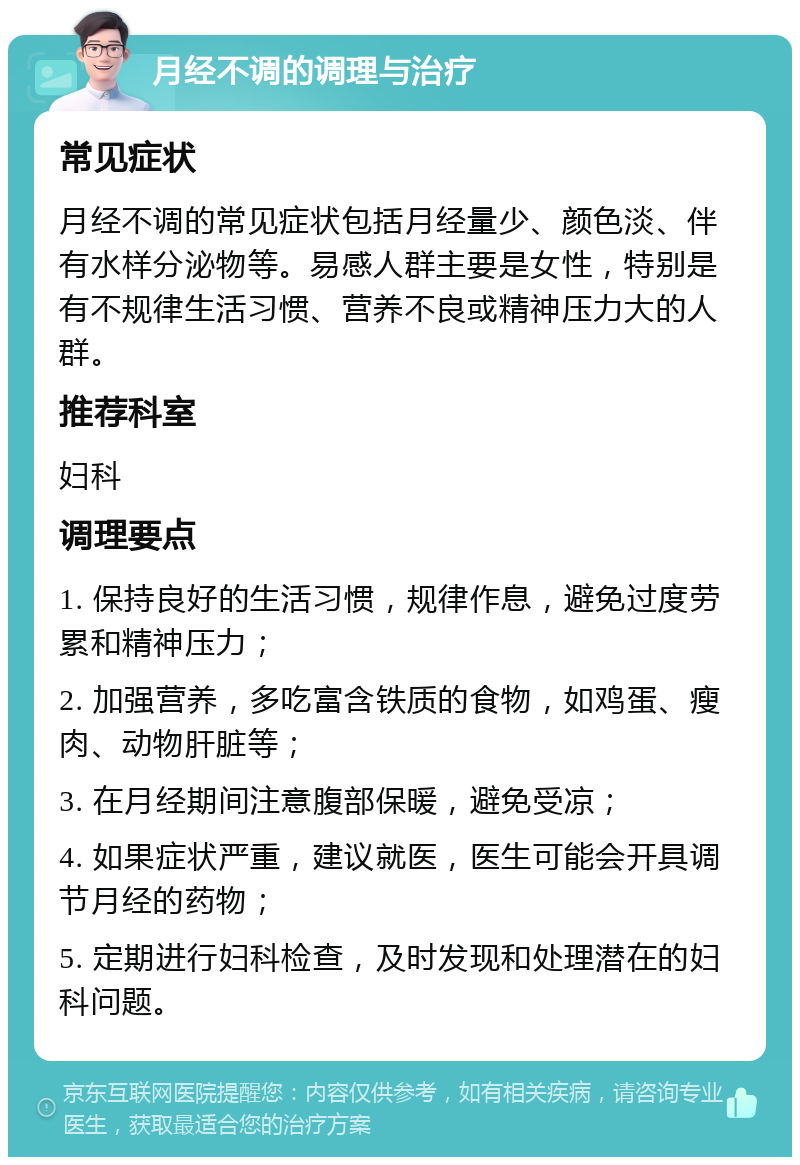 月经不调的调理与治疗 常见症状 月经不调的常见症状包括月经量少、颜色淡、伴有水样分泌物等。易感人群主要是女性，特别是有不规律生活习惯、营养不良或精神压力大的人群。 推荐科室 妇科 调理要点 1. 保持良好的生活习惯，规律作息，避免过度劳累和精神压力； 2. 加强营养，多吃富含铁质的食物，如鸡蛋、瘦肉、动物肝脏等； 3. 在月经期间注意腹部保暖，避免受凉； 4. 如果症状严重，建议就医，医生可能会开具调节月经的药物； 5. 定期进行妇科检查，及时发现和处理潜在的妇科问题。