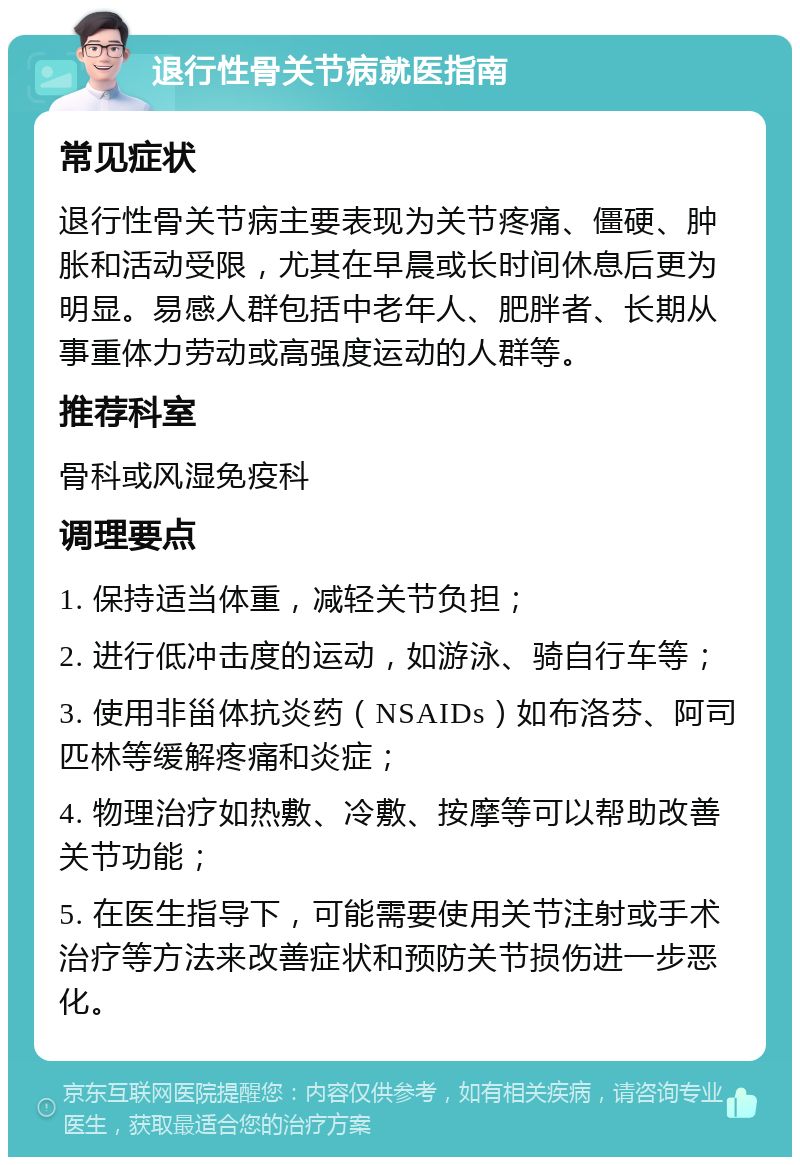 退行性骨关节病就医指南 常见症状 退行性骨关节病主要表现为关节疼痛、僵硬、肿胀和活动受限，尤其在早晨或长时间休息后更为明显。易感人群包括中老年人、肥胖者、长期从事重体力劳动或高强度运动的人群等。 推荐科室 骨科或风湿免疫科 调理要点 1. 保持适当体重，减轻关节负担； 2. 进行低冲击度的运动，如游泳、骑自行车等； 3. 使用非甾体抗炎药（NSAIDs）如布洛芬、阿司匹林等缓解疼痛和炎症； 4. 物理治疗如热敷、冷敷、按摩等可以帮助改善关节功能； 5. 在医生指导下，可能需要使用关节注射或手术治疗等方法来改善症状和预防关节损伤进一步恶化。