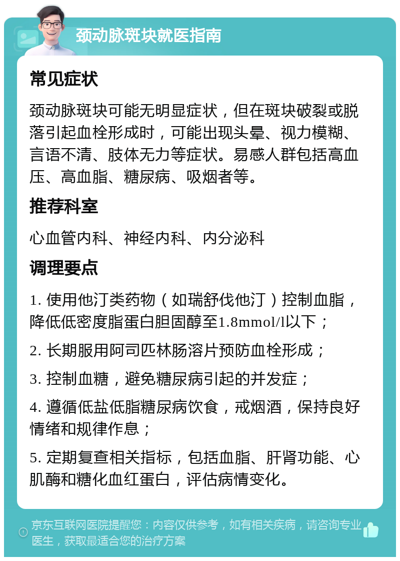 颈动脉斑块就医指南 常见症状 颈动脉斑块可能无明显症状，但在斑块破裂或脱落引起血栓形成时，可能出现头晕、视力模糊、言语不清、肢体无力等症状。易感人群包括高血压、高血脂、糖尿病、吸烟者等。 推荐科室 心血管内科、神经内科、内分泌科 调理要点 1. 使用他汀类药物（如瑞舒伐他汀）控制血脂，降低低密度脂蛋白胆固醇至1.8mmol/l以下； 2. 长期服用阿司匹林肠溶片预防血栓形成； 3. 控制血糖，避免糖尿病引起的并发症； 4. 遵循低盐低脂糖尿病饮食，戒烟酒，保持良好情绪和规律作息； 5. 定期复查相关指标，包括血脂、肝肾功能、心肌酶和糖化血红蛋白，评估病情变化。