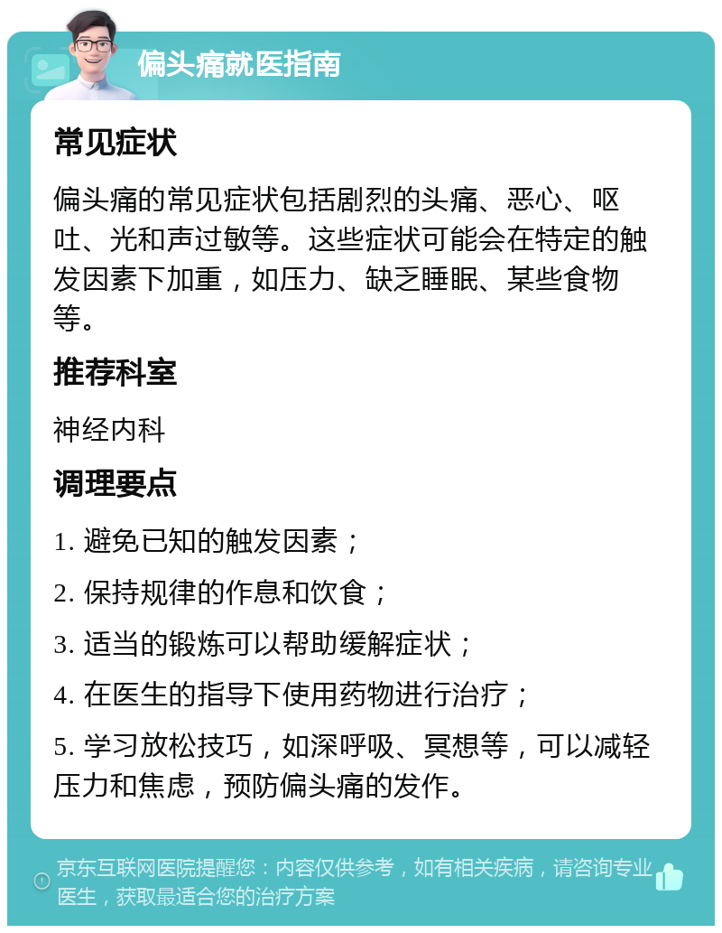 偏头痛就医指南 常见症状 偏头痛的常见症状包括剧烈的头痛、恶心、呕吐、光和声过敏等。这些症状可能会在特定的触发因素下加重，如压力、缺乏睡眠、某些食物等。 推荐科室 神经内科 调理要点 1. 避免已知的触发因素； 2. 保持规律的作息和饮食； 3. 适当的锻炼可以帮助缓解症状； 4. 在医生的指导下使用药物进行治疗； 5. 学习放松技巧，如深呼吸、冥想等，可以减轻压力和焦虑，预防偏头痛的发作。