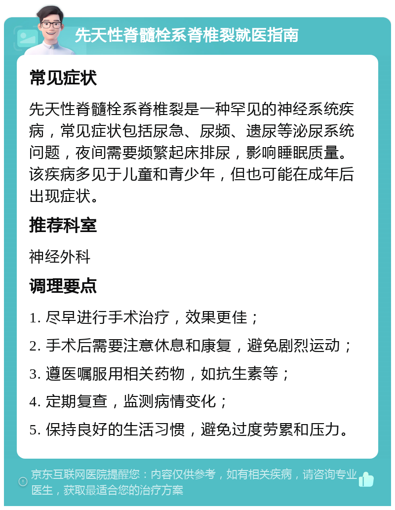 先天性脊髓栓系脊椎裂就医指南 常见症状 先天性脊髓栓系脊椎裂是一种罕见的神经系统疾病，常见症状包括尿急、尿频、遗尿等泌尿系统问题，夜间需要频繁起床排尿，影响睡眠质量。该疾病多见于儿童和青少年，但也可能在成年后出现症状。 推荐科室 神经外科 调理要点 1. 尽早进行手术治疗，效果更佳； 2. 手术后需要注意休息和康复，避免剧烈运动； 3. 遵医嘱服用相关药物，如抗生素等； 4. 定期复查，监测病情变化； 5. 保持良好的生活习惯，避免过度劳累和压力。