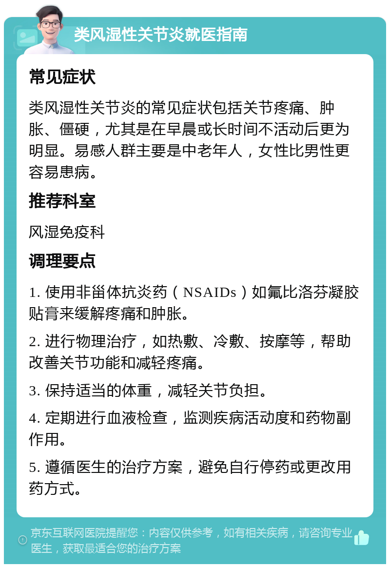 类风湿性关节炎就医指南 常见症状 类风湿性关节炎的常见症状包括关节疼痛、肿胀、僵硬，尤其是在早晨或长时间不活动后更为明显。易感人群主要是中老年人，女性比男性更容易患病。 推荐科室 风湿免疫科 调理要点 1. 使用非甾体抗炎药（NSAIDs）如氟比洛芬凝胶贴膏来缓解疼痛和肿胀。 2. 进行物理治疗，如热敷、冷敷、按摩等，帮助改善关节功能和减轻疼痛。 3. 保持适当的体重，减轻关节负担。 4. 定期进行血液检查，监测疾病活动度和药物副作用。 5. 遵循医生的治疗方案，避免自行停药或更改用药方式。