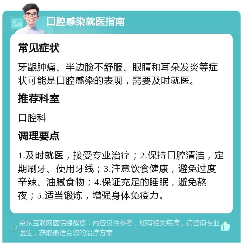 口腔感染就医指南 常见症状 牙龈肿痛、半边脸不舒服、眼睛和耳朵发炎等症状可能是口腔感染的表现，需要及时就医。 推荐科室 口腔科 调理要点 1.及时就医，接受专业治疗；2.保持口腔清洁，定期刷牙、使用牙线；3.注意饮食健康，避免过度辛辣、油腻食物；4.保证充足的睡眠，避免熬夜；5.适当锻炼，增强身体免疫力。