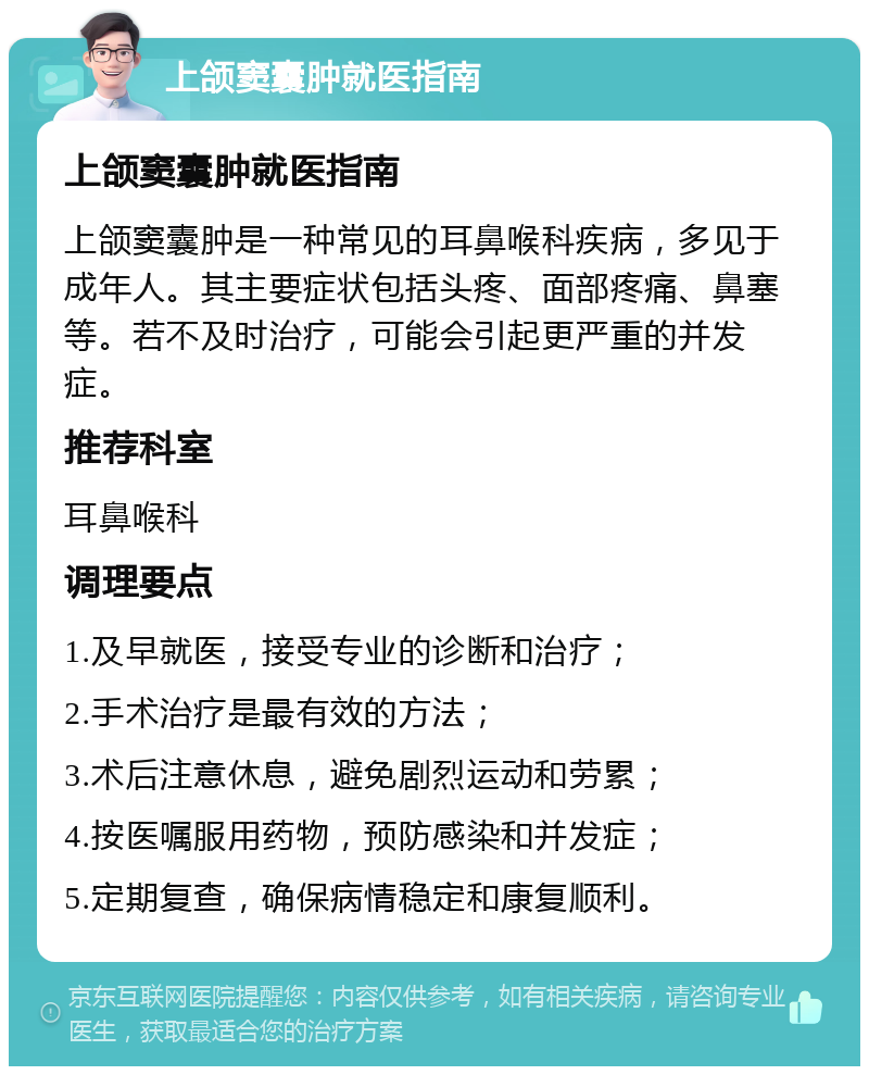 上颌窦囊肿就医指南 上颌窦囊肿就医指南 上颌窦囊肿是一种常见的耳鼻喉科疾病，多见于成年人。其主要症状包括头疼、面部疼痛、鼻塞等。若不及时治疗，可能会引起更严重的并发症。 推荐科室 耳鼻喉科 调理要点 1.及早就医，接受专业的诊断和治疗； 2.手术治疗是最有效的方法； 3.术后注意休息，避免剧烈运动和劳累； 4.按医嘱服用药物，预防感染和并发症； 5.定期复查，确保病情稳定和康复顺利。