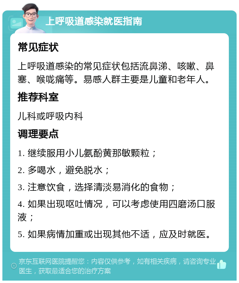 上呼吸道感染就医指南 常见症状 上呼吸道感染的常见症状包括流鼻涕、咳嗽、鼻塞、喉咙痛等。易感人群主要是儿童和老年人。 推荐科室 儿科或呼吸内科 调理要点 1. 继续服用小儿氨酚黄那敏颗粒； 2. 多喝水，避免脱水； 3. 注意饮食，选择清淡易消化的食物； 4. 如果出现呕吐情况，可以考虑使用四磨汤口服液； 5. 如果病情加重或出现其他不适，应及时就医。