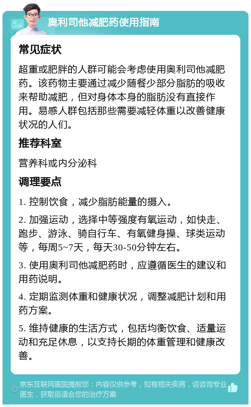 奥利司他减肥药使用指南 常见症状 超重或肥胖的人群可能会考虑使用奥利司他减肥药。该药物主要通过减少随餐少部分脂肪的吸收来帮助减肥，但对身体本身的脂肪没有直接作用。易感人群包括那些需要减轻体重以改善健康状况的人们。 推荐科室 营养科或内分泌科 调理要点 1. 控制饮食，减少脂肪能量的摄入。 2. 加强运动，选择中等强度有氧运动，如快走、跑步、游泳、骑自行车、有氧健身操、球类运动等，每周5~7天，每天30-50分钟左右。 3. 使用奥利司他减肥药时，应遵循医生的建议和用药说明。 4. 定期监测体重和健康状况，调整减肥计划和用药方案。 5. 维持健康的生活方式，包括均衡饮食、适量运动和充足休息，以支持长期的体重管理和健康改善。