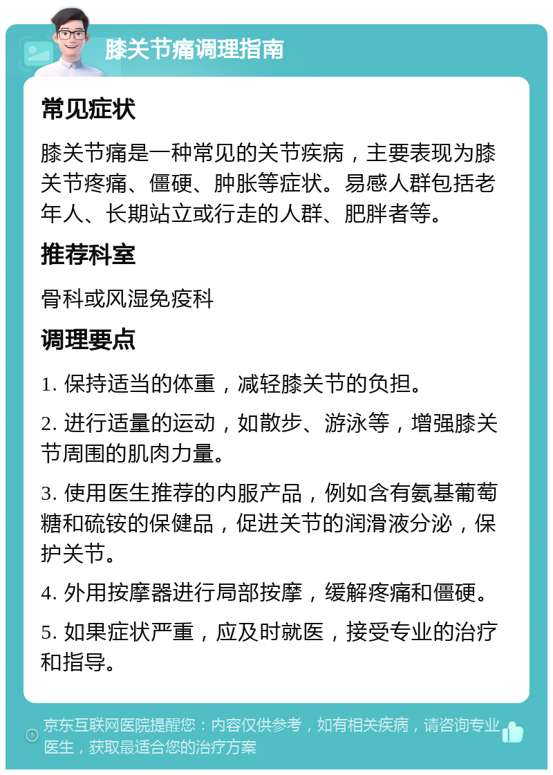 膝关节痛调理指南 常见症状 膝关节痛是一种常见的关节疾病，主要表现为膝关节疼痛、僵硬、肿胀等症状。易感人群包括老年人、长期站立或行走的人群、肥胖者等。 推荐科室 骨科或风湿免疫科 调理要点 1. 保持适当的体重，减轻膝关节的负担。 2. 进行适量的运动，如散步、游泳等，增强膝关节周围的肌肉力量。 3. 使用医生推荐的内服产品，例如含有氨基葡萄糖和硫铵的保健品，促进关节的润滑液分泌，保护关节。 4. 外用按摩器进行局部按摩，缓解疼痛和僵硬。 5. 如果症状严重，应及时就医，接受专业的治疗和指导。