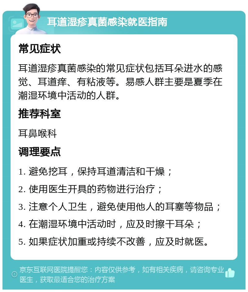 耳道湿疹真菌感染就医指南 常见症状 耳道湿疹真菌感染的常见症状包括耳朵进水的感觉、耳道痒、有粘液等。易感人群主要是夏季在潮湿环境中活动的人群。 推荐科室 耳鼻喉科 调理要点 1. 避免挖耳，保持耳道清洁和干燥； 2. 使用医生开具的药物进行治疗； 3. 注意个人卫生，避免使用他人的耳塞等物品； 4. 在潮湿环境中活动时，应及时擦干耳朵； 5. 如果症状加重或持续不改善，应及时就医。