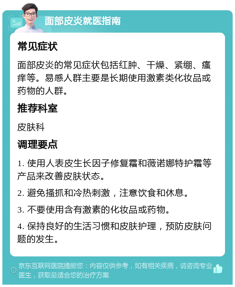 面部皮炎就医指南 常见症状 面部皮炎的常见症状包括红肿、干燥、紧绷、瘙痒等。易感人群主要是长期使用激素类化妆品或药物的人群。 推荐科室 皮肤科 调理要点 1. 使用人表皮生长因子修复霜和薇诺娜特护霜等产品来改善皮肤状态。 2. 避免搔抓和冷热刺激，注意饮食和休息。 3. 不要使用含有激素的化妆品或药物。 4. 保持良好的生活习惯和皮肤护理，预防皮肤问题的发生。