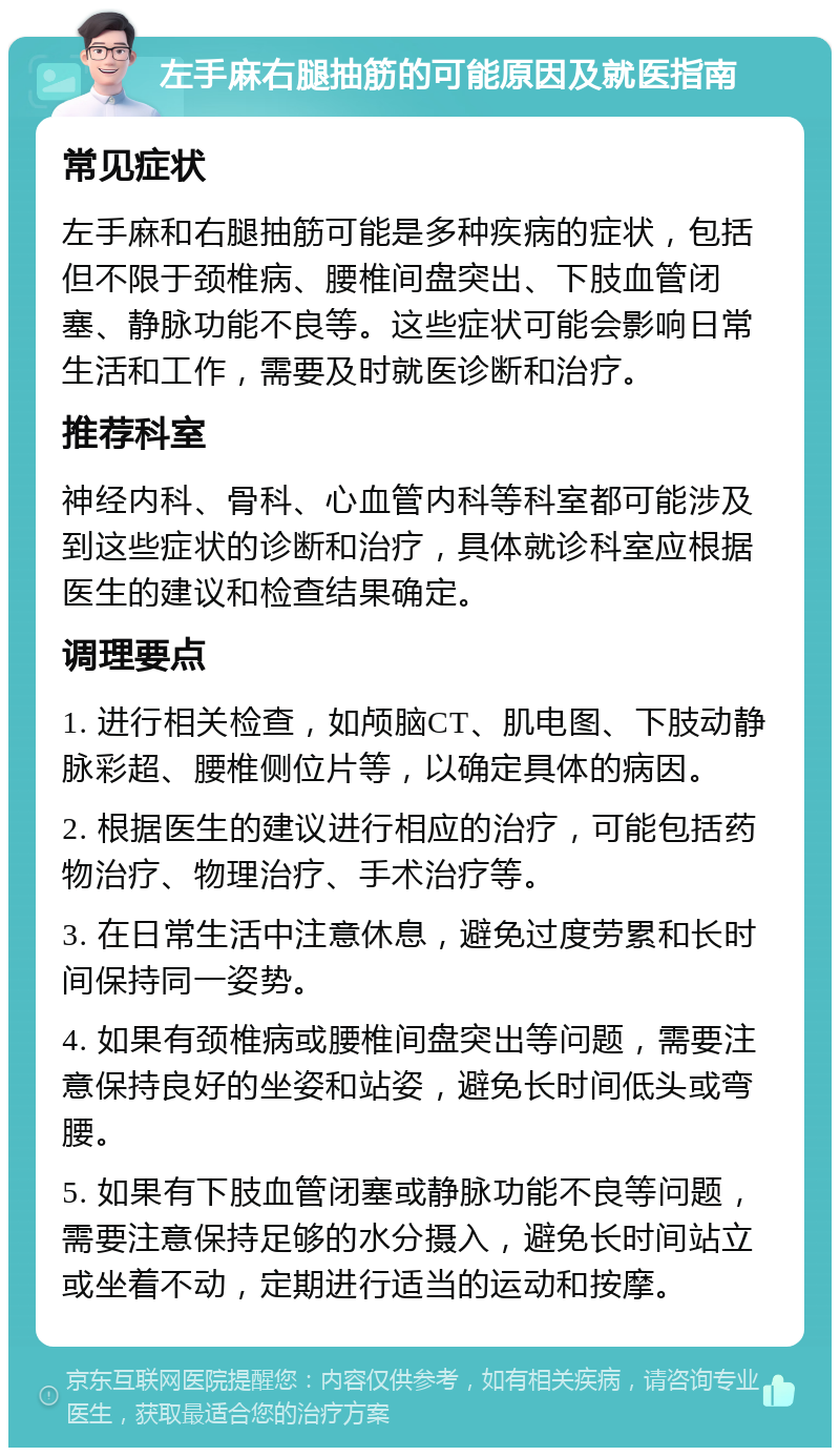 左手麻右腿抽筋的可能原因及就医指南 常见症状 左手麻和右腿抽筋可能是多种疾病的症状，包括但不限于颈椎病、腰椎间盘突出、下肢血管闭塞、静脉功能不良等。这些症状可能会影响日常生活和工作，需要及时就医诊断和治疗。 推荐科室 神经内科、骨科、心血管内科等科室都可能涉及到这些症状的诊断和治疗，具体就诊科室应根据医生的建议和检查结果确定。 调理要点 1. 进行相关检查，如颅脑CT、肌电图、下肢动静脉彩超、腰椎侧位片等，以确定具体的病因。 2. 根据医生的建议进行相应的治疗，可能包括药物治疗、物理治疗、手术治疗等。 3. 在日常生活中注意休息，避免过度劳累和长时间保持同一姿势。 4. 如果有颈椎病或腰椎间盘突出等问题，需要注意保持良好的坐姿和站姿，避免长时间低头或弯腰。 5. 如果有下肢血管闭塞或静脉功能不良等问题，需要注意保持足够的水分摄入，避免长时间站立或坐着不动，定期进行适当的运动和按摩。