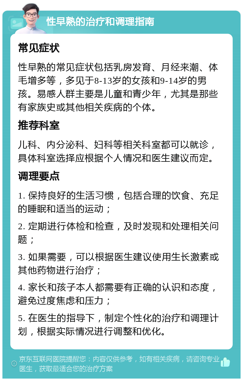 性早熟的治疗和调理指南 常见症状 性早熟的常见症状包括乳房发育、月经来潮、体毛增多等，多见于8-13岁的女孩和9-14岁的男孩。易感人群主要是儿童和青少年，尤其是那些有家族史或其他相关疾病的个体。 推荐科室 儿科、内分泌科、妇科等相关科室都可以就诊，具体科室选择应根据个人情况和医生建议而定。 调理要点 1. 保持良好的生活习惯，包括合理的饮食、充足的睡眠和适当的运动； 2. 定期进行体检和检查，及时发现和处理相关问题； 3. 如果需要，可以根据医生建议使用生长激素或其他药物进行治疗； 4. 家长和孩子本人都需要有正确的认识和态度，避免过度焦虑和压力； 5. 在医生的指导下，制定个性化的治疗和调理计划，根据实际情况进行调整和优化。