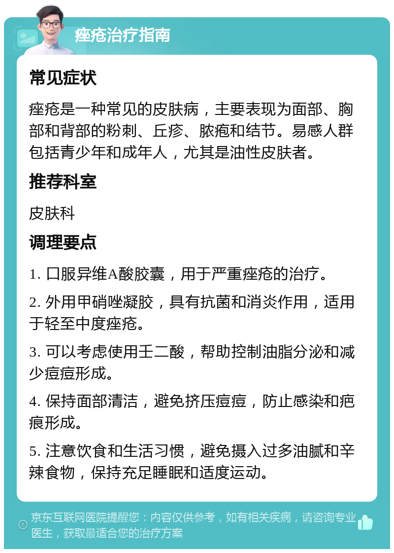 痤疮治疗指南 常见症状 痤疮是一种常见的皮肤病，主要表现为面部、胸部和背部的粉刺、丘疹、脓疱和结节。易感人群包括青少年和成年人，尤其是油性皮肤者。 推荐科室 皮肤科 调理要点 1. 口服异维A酸胶囊，用于严重痤疮的治疗。 2. 外用甲硝唑凝胶，具有抗菌和消炎作用，适用于轻至中度痤疮。 3. 可以考虑使用壬二酸，帮助控制油脂分泌和减少痘痘形成。 4. 保持面部清洁，避免挤压痘痘，防止感染和疤痕形成。 5. 注意饮食和生活习惯，避免摄入过多油腻和辛辣食物，保持充足睡眠和适度运动。