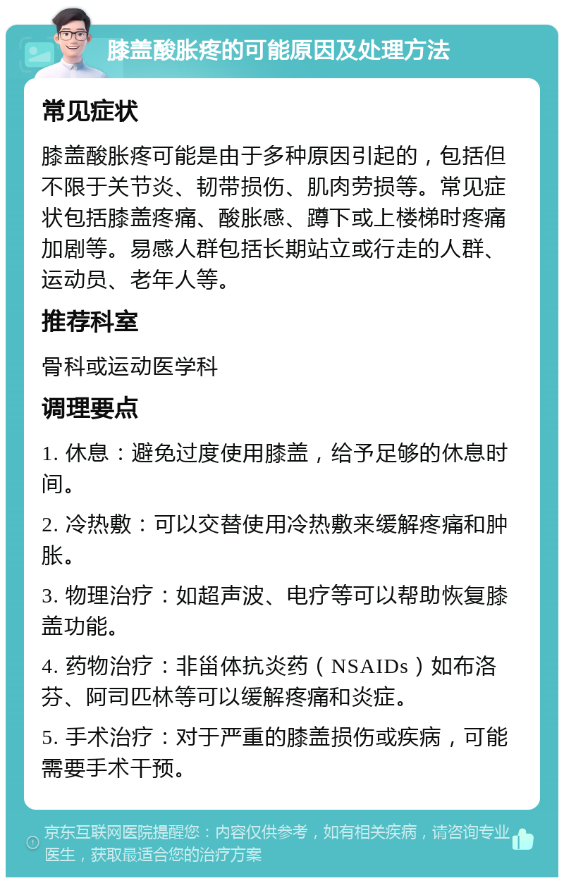 膝盖酸胀疼的可能原因及处理方法 常见症状 膝盖酸胀疼可能是由于多种原因引起的，包括但不限于关节炎、韧带损伤、肌肉劳损等。常见症状包括膝盖疼痛、酸胀感、蹲下或上楼梯时疼痛加剧等。易感人群包括长期站立或行走的人群、运动员、老年人等。 推荐科室 骨科或运动医学科 调理要点 1. 休息：避免过度使用膝盖，给予足够的休息时间。 2. 冷热敷：可以交替使用冷热敷来缓解疼痛和肿胀。 3. 物理治疗：如超声波、电疗等可以帮助恢复膝盖功能。 4. 药物治疗：非甾体抗炎药（NSAIDs）如布洛芬、阿司匹林等可以缓解疼痛和炎症。 5. 手术治疗：对于严重的膝盖损伤或疾病，可能需要手术干预。