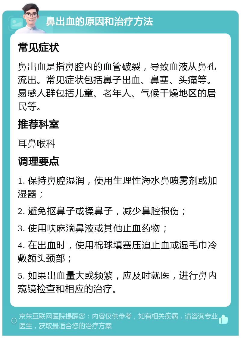 鼻出血的原因和治疗方法 常见症状 鼻出血是指鼻腔内的血管破裂，导致血液从鼻孔流出。常见症状包括鼻子出血、鼻塞、头痛等。易感人群包括儿童、老年人、气候干燥地区的居民等。 推荐科室 耳鼻喉科 调理要点 1. 保持鼻腔湿润，使用生理性海水鼻喷雾剂或加湿器； 2. 避免抠鼻子或揉鼻子，减少鼻腔损伤； 3. 使用呋麻滴鼻液或其他止血药物； 4. 在出血时，使用棉球填塞压迫止血或湿毛巾冷敷额头颈部； 5. 如果出血量大或频繁，应及时就医，进行鼻内窥镜检查和相应的治疗。