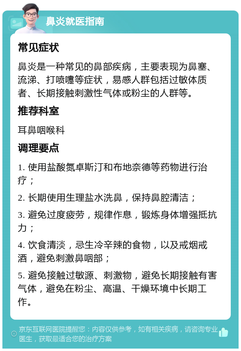 鼻炎就医指南 常见症状 鼻炎是一种常见的鼻部疾病，主要表现为鼻塞、流涕、打喷嚏等症状，易感人群包括过敏体质者、长期接触刺激性气体或粉尘的人群等。 推荐科室 耳鼻咽喉科 调理要点 1. 使用盐酸氮卓斯汀和布地奈德等药物进行治疗； 2. 长期使用生理盐水洗鼻，保持鼻腔清洁； 3. 避免过度疲劳，规律作息，锻炼身体增强抵抗力； 4. 饮食清淡，忌生冷辛辣的食物，以及戒烟戒酒，避免刺激鼻咽部； 5. 避免接触过敏源、刺激物，避免长期接触有害气体，避免在粉尘、高温、干燥环境中长期工作。