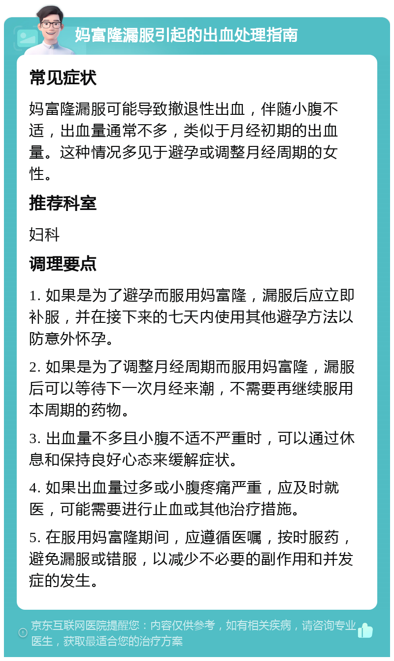 妈富隆漏服引起的出血处理指南 常见症状 妈富隆漏服可能导致撤退性出血，伴随小腹不适，出血量通常不多，类似于月经初期的出血量。这种情况多见于避孕或调整月经周期的女性。 推荐科室 妇科 调理要点 1. 如果是为了避孕而服用妈富隆，漏服后应立即补服，并在接下来的七天内使用其他避孕方法以防意外怀孕。 2. 如果是为了调整月经周期而服用妈富隆，漏服后可以等待下一次月经来潮，不需要再继续服用本周期的药物。 3. 出血量不多且小腹不适不严重时，可以通过休息和保持良好心态来缓解症状。 4. 如果出血量过多或小腹疼痛严重，应及时就医，可能需要进行止血或其他治疗措施。 5. 在服用妈富隆期间，应遵循医嘱，按时服药，避免漏服或错服，以减少不必要的副作用和并发症的发生。