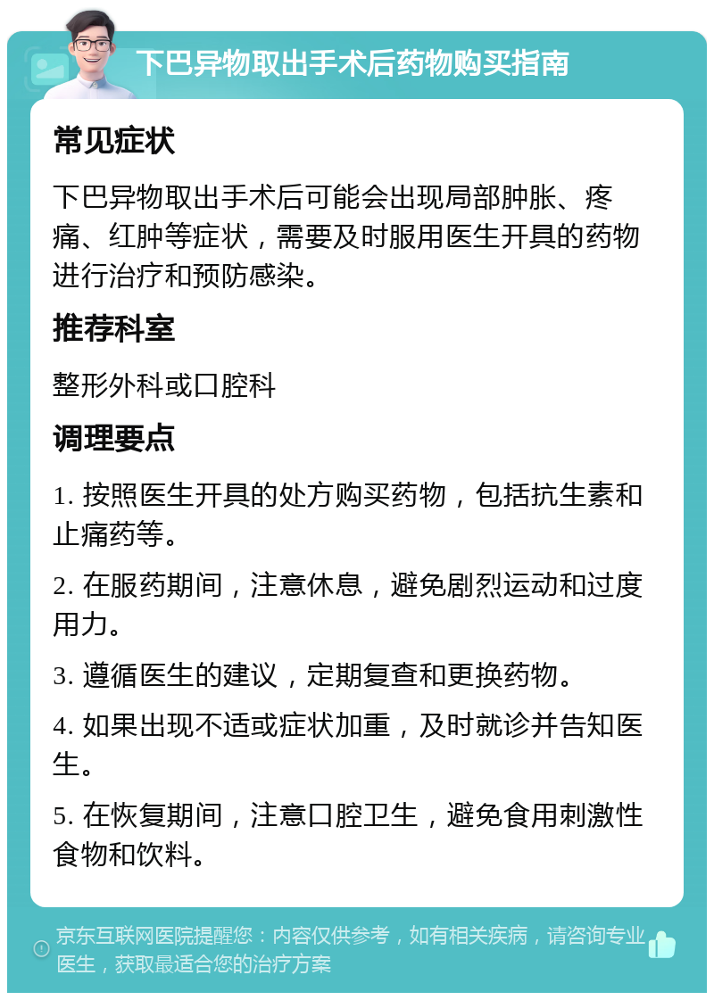 下巴异物取出手术后药物购买指南 常见症状 下巴异物取出手术后可能会出现局部肿胀、疼痛、红肿等症状，需要及时服用医生开具的药物进行治疗和预防感染。 推荐科室 整形外科或口腔科 调理要点 1. 按照医生开具的处方购买药物，包括抗生素和止痛药等。 2. 在服药期间，注意休息，避免剧烈运动和过度用力。 3. 遵循医生的建议，定期复查和更换药物。 4. 如果出现不适或症状加重，及时就诊并告知医生。 5. 在恢复期间，注意口腔卫生，避免食用刺激性食物和饮料。