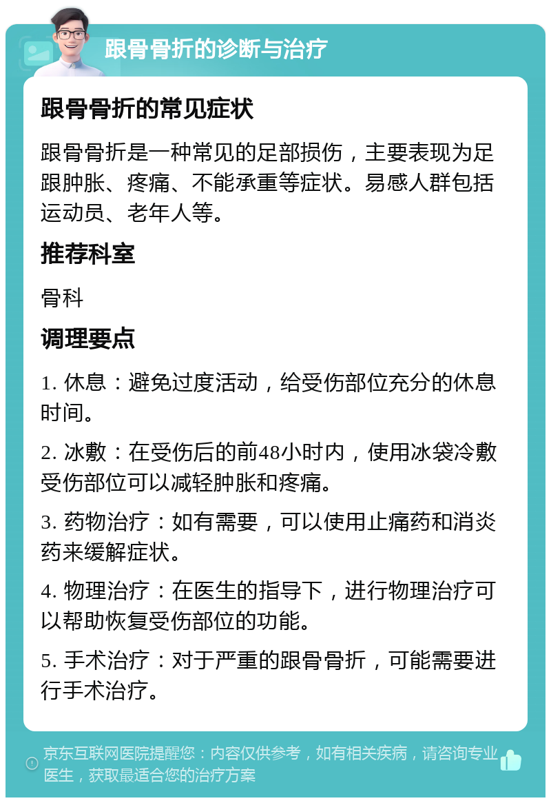 跟骨骨折的诊断与治疗 跟骨骨折的常见症状 跟骨骨折是一种常见的足部损伤，主要表现为足跟肿胀、疼痛、不能承重等症状。易感人群包括运动员、老年人等。 推荐科室 骨科 调理要点 1. 休息：避免过度活动，给受伤部位充分的休息时间。 2. 冰敷：在受伤后的前48小时内，使用冰袋冷敷受伤部位可以减轻肿胀和疼痛。 3. 药物治疗：如有需要，可以使用止痛药和消炎药来缓解症状。 4. 物理治疗：在医生的指导下，进行物理治疗可以帮助恢复受伤部位的功能。 5. 手术治疗：对于严重的跟骨骨折，可能需要进行手术治疗。