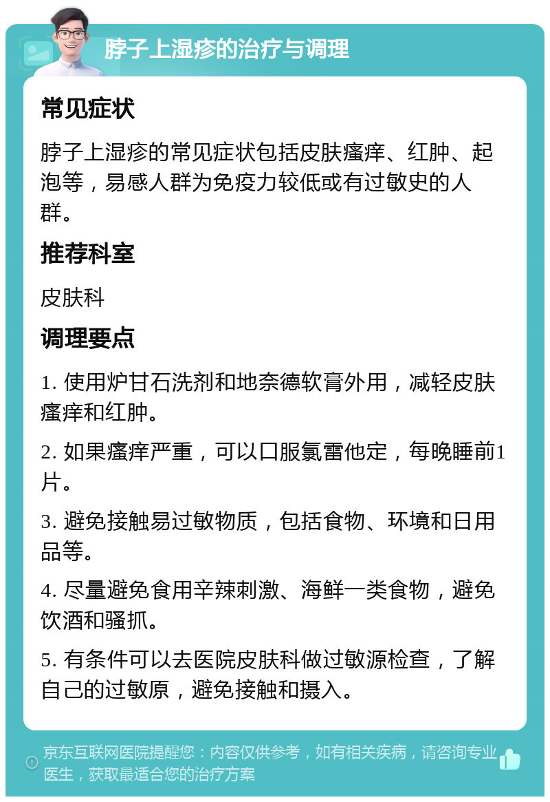 脖子上湿疹的治疗与调理 常见症状 脖子上湿疹的常见症状包括皮肤瘙痒、红肿、起泡等，易感人群为免疫力较低或有过敏史的人群。 推荐科室 皮肤科 调理要点 1. 使用炉甘石洗剂和地奈德软膏外用，减轻皮肤瘙痒和红肿。 2. 如果瘙痒严重，可以口服氯雷他定，每晚睡前1片。 3. 避免接触易过敏物质，包括食物、环境和日用品等。 4. 尽量避免食用辛辣刺激、海鲜一类食物，避免饮酒和骚抓。 5. 有条件可以去医院皮肤科做过敏源检查，了解自己的过敏原，避免接触和摄入。