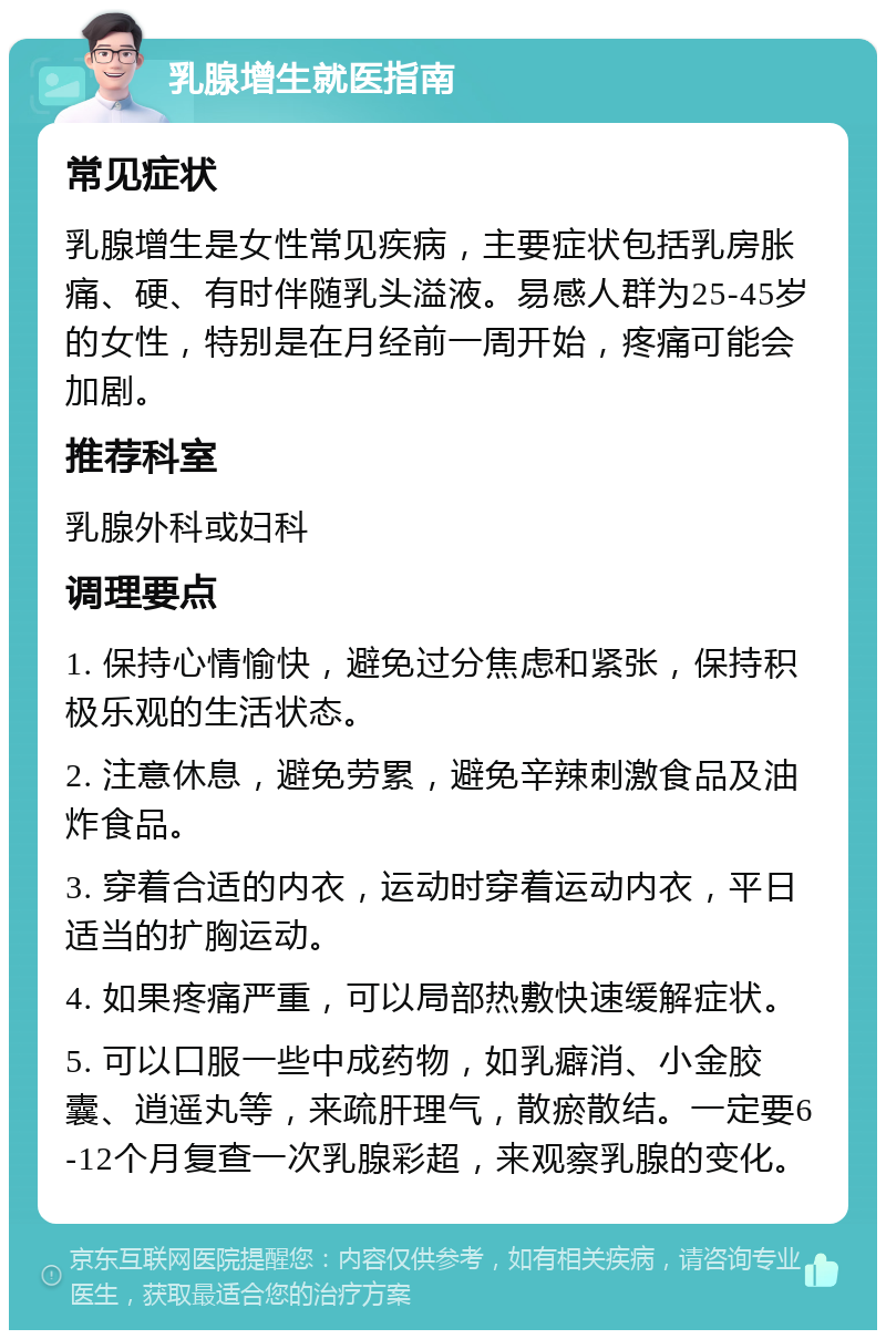 乳腺增生就医指南 常见症状 乳腺增生是女性常见疾病，主要症状包括乳房胀痛、硬、有时伴随乳头溢液。易感人群为25-45岁的女性，特别是在月经前一周开始，疼痛可能会加剧。 推荐科室 乳腺外科或妇科 调理要点 1. 保持心情愉快，避免过分焦虑和紧张，保持积极乐观的生活状态。 2. 注意休息，避免劳累，避免辛辣刺激食品及油炸食品。 3. 穿着合适的内衣，运动时穿着运动内衣，平日适当的扩胸运动。 4. 如果疼痛严重，可以局部热敷快速缓解症状。 5. 可以口服一些中成药物，如乳癖消、小金胶囊、逍遥丸等，来疏肝理气，散瘀散结。一定要6-12个月复查一次乳腺彩超，来观察乳腺的变化。