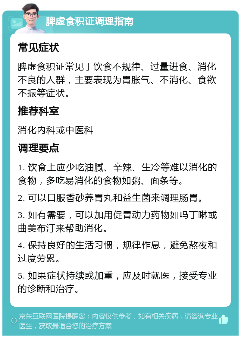 脾虚食积证调理指南 常见症状 脾虚食积证常见于饮食不规律、过量进食、消化不良的人群，主要表现为胃胀气、不消化、食欲不振等症状。 推荐科室 消化内科或中医科 调理要点 1. 饮食上应少吃油腻、辛辣、生冷等难以消化的食物，多吃易消化的食物如粥、面条等。 2. 可以口服香砂养胃丸和益生菌来调理肠胃。 3. 如有需要，可以加用促胃动力药物如吗丁啉或曲美布汀来帮助消化。 4. 保持良好的生活习惯，规律作息，避免熬夜和过度劳累。 5. 如果症状持续或加重，应及时就医，接受专业的诊断和治疗。