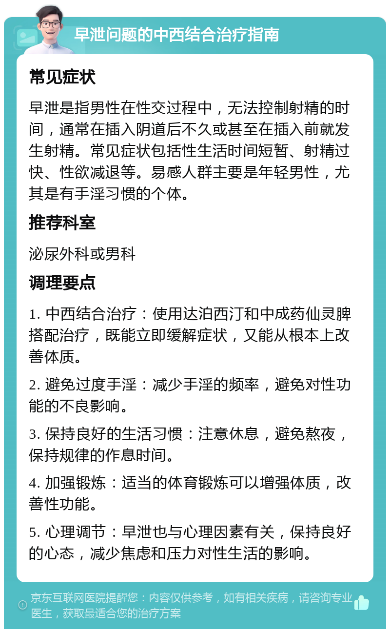 早泄问题的中西结合治疗指南 常见症状 早泄是指男性在性交过程中，无法控制射精的时间，通常在插入阴道后不久或甚至在插入前就发生射精。常见症状包括性生活时间短暂、射精过快、性欲减退等。易感人群主要是年轻男性，尤其是有手淫习惯的个体。 推荐科室 泌尿外科或男科 调理要点 1. 中西结合治疗：使用达泊西汀和中成药仙灵脾搭配治疗，既能立即缓解症状，又能从根本上改善体质。 2. 避免过度手淫：减少手淫的频率，避免对性功能的不良影响。 3. 保持良好的生活习惯：注意休息，避免熬夜，保持规律的作息时间。 4. 加强锻炼：适当的体育锻炼可以增强体质，改善性功能。 5. 心理调节：早泄也与心理因素有关，保持良好的心态，减少焦虑和压力对性生活的影响。