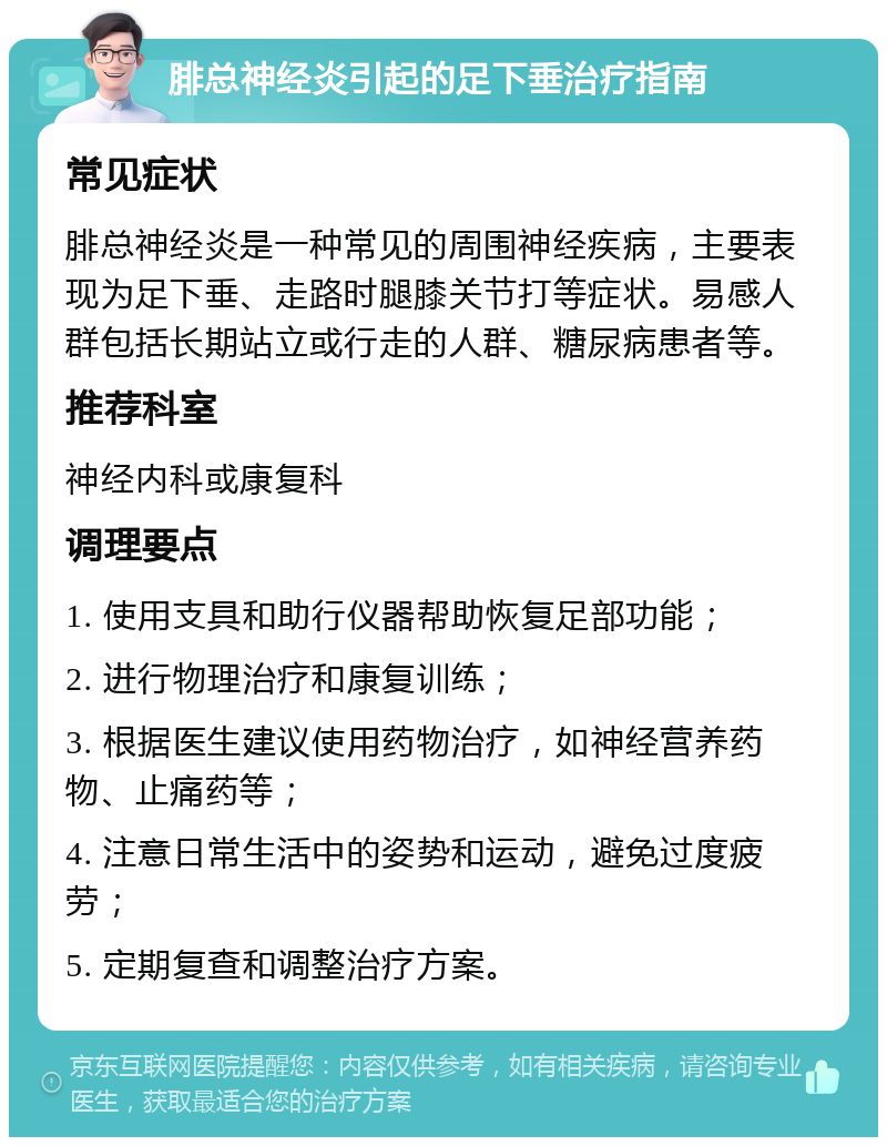 腓总神经炎引起的足下垂治疗指南 常见症状 腓总神经炎是一种常见的周围神经疾病，主要表现为足下垂、走路时腿膝关节打等症状。易感人群包括长期站立或行走的人群、糖尿病患者等。 推荐科室 神经内科或康复科 调理要点 1. 使用支具和助行仪器帮助恢复足部功能； 2. 进行物理治疗和康复训练； 3. 根据医生建议使用药物治疗，如神经营养药物、止痛药等； 4. 注意日常生活中的姿势和运动，避免过度疲劳； 5. 定期复查和调整治疗方案。