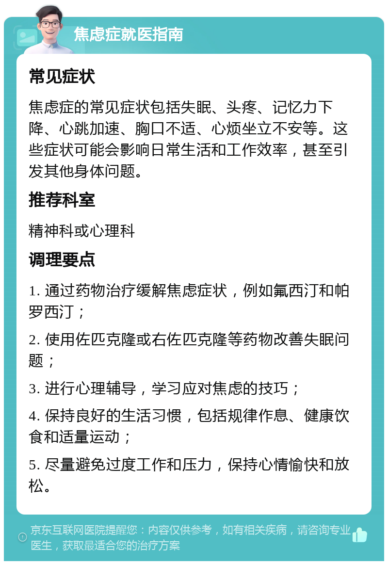 焦虑症就医指南 常见症状 焦虑症的常见症状包括失眠、头疼、记忆力下降、心跳加速、胸口不适、心烦坐立不安等。这些症状可能会影响日常生活和工作效率，甚至引发其他身体问题。 推荐科室 精神科或心理科 调理要点 1. 通过药物治疗缓解焦虑症状，例如氟西汀和帕罗西汀； 2. 使用佐匹克隆或右佐匹克隆等药物改善失眠问题； 3. 进行心理辅导，学习应对焦虑的技巧； 4. 保持良好的生活习惯，包括规律作息、健康饮食和适量运动； 5. 尽量避免过度工作和压力，保持心情愉快和放松。