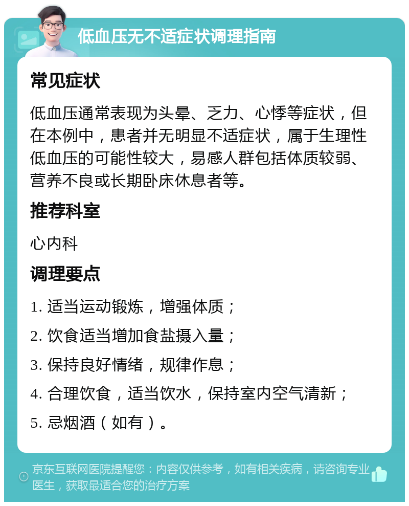 低血压无不适症状调理指南 常见症状 低血压通常表现为头晕、乏力、心悸等症状，但在本例中，患者并无明显不适症状，属于生理性低血压的可能性较大，易感人群包括体质较弱、营养不良或长期卧床休息者等。 推荐科室 心内科 调理要点 1. 适当运动锻炼，增强体质； 2. 饮食适当增加食盐摄入量； 3. 保持良好情绪，规律作息； 4. 合理饮食，适当饮水，保持室内空气清新； 5. 忌烟酒（如有）。