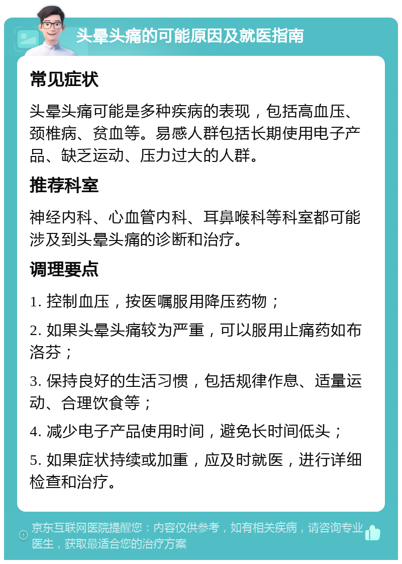 头晕头痛的可能原因及就医指南 常见症状 头晕头痛可能是多种疾病的表现，包括高血压、颈椎病、贫血等。易感人群包括长期使用电子产品、缺乏运动、压力过大的人群。 推荐科室 神经内科、心血管内科、耳鼻喉科等科室都可能涉及到头晕头痛的诊断和治疗。 调理要点 1. 控制血压，按医嘱服用降压药物； 2. 如果头晕头痛较为严重，可以服用止痛药如布洛芬； 3. 保持良好的生活习惯，包括规律作息、适量运动、合理饮食等； 4. 减少电子产品使用时间，避免长时间低头； 5. 如果症状持续或加重，应及时就医，进行详细检查和治疗。