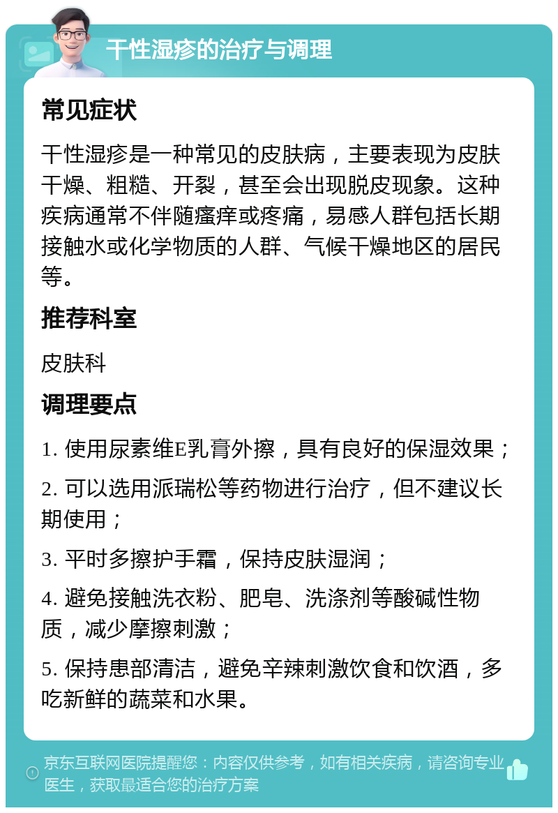 干性湿疹的治疗与调理 常见症状 干性湿疹是一种常见的皮肤病，主要表现为皮肤干燥、粗糙、开裂，甚至会出现脱皮现象。这种疾病通常不伴随瘙痒或疼痛，易感人群包括长期接触水或化学物质的人群、气候干燥地区的居民等。 推荐科室 皮肤科 调理要点 1. 使用尿素维E乳膏外擦，具有良好的保湿效果； 2. 可以选用派瑞松等药物进行治疗，但不建议长期使用； 3. 平时多擦护手霜，保持皮肤湿润； 4. 避免接触洗衣粉、肥皂、洗涤剂等酸碱性物质，减少摩擦刺激； 5. 保持患部清洁，避免辛辣刺激饮食和饮酒，多吃新鲜的蔬菜和水果。