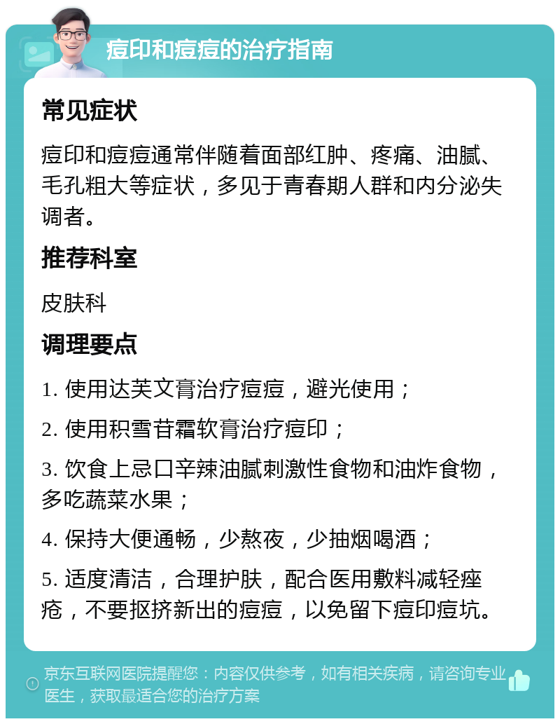 痘印和痘痘的治疗指南 常见症状 痘印和痘痘通常伴随着面部红肿、疼痛、油腻、毛孔粗大等症状，多见于青春期人群和内分泌失调者。 推荐科室 皮肤科 调理要点 1. 使用达芙文膏治疗痘痘，避光使用； 2. 使用积雪苷霜软膏治疗痘印； 3. 饮食上忌口辛辣油腻刺激性食物和油炸食物，多吃蔬菜水果； 4. 保持大便通畅，少熬夜，少抽烟喝酒； 5. 适度清洁，合理护肤，配合医用敷料减轻痤疮，不要抠挤新出的痘痘，以免留下痘印痘坑。