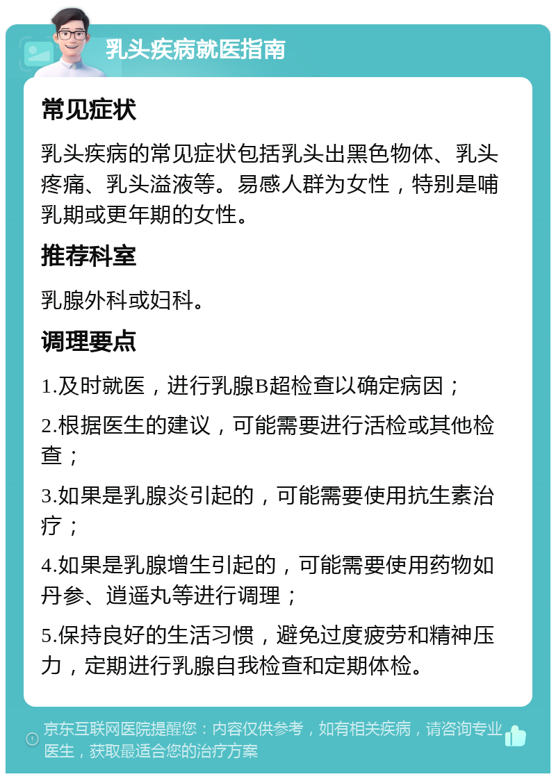 乳头疾病就医指南 常见症状 乳头疾病的常见症状包括乳头出黑色物体、乳头疼痛、乳头溢液等。易感人群为女性，特别是哺乳期或更年期的女性。 推荐科室 乳腺外科或妇科。 调理要点 1.及时就医，进行乳腺B超检查以确定病因； 2.根据医生的建议，可能需要进行活检或其他检查； 3.如果是乳腺炎引起的，可能需要使用抗生素治疗； 4.如果是乳腺增生引起的，可能需要使用药物如丹参、逍遥丸等进行调理； 5.保持良好的生活习惯，避免过度疲劳和精神压力，定期进行乳腺自我检查和定期体检。