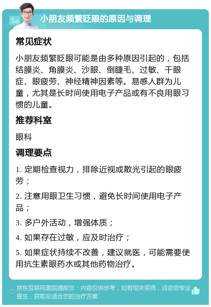 小朋友频繁眨眼的原因与调理 常见症状 小朋友频繁眨眼可能是由多种原因引起的，包括结膜炎、角膜炎、沙眼、倒睫毛、过敏、干眼症、眼疲劳、神经精神因素等。易感人群为儿童，尤其是长时间使用电子产品或有不良用眼习惯的儿童。 推荐科室 眼科 调理要点 1. 定期检查视力，排除近视或散光引起的眼疲劳； 2. 注意用眼卫生习惯，避免长时间使用电子产品； 3. 多户外活动，增强体质； 4. 如果存在过敏，应及时治疗； 5. 如果症状持续不改善，建议就医，可能需要使用抗生素眼药水或其他药物治疗。