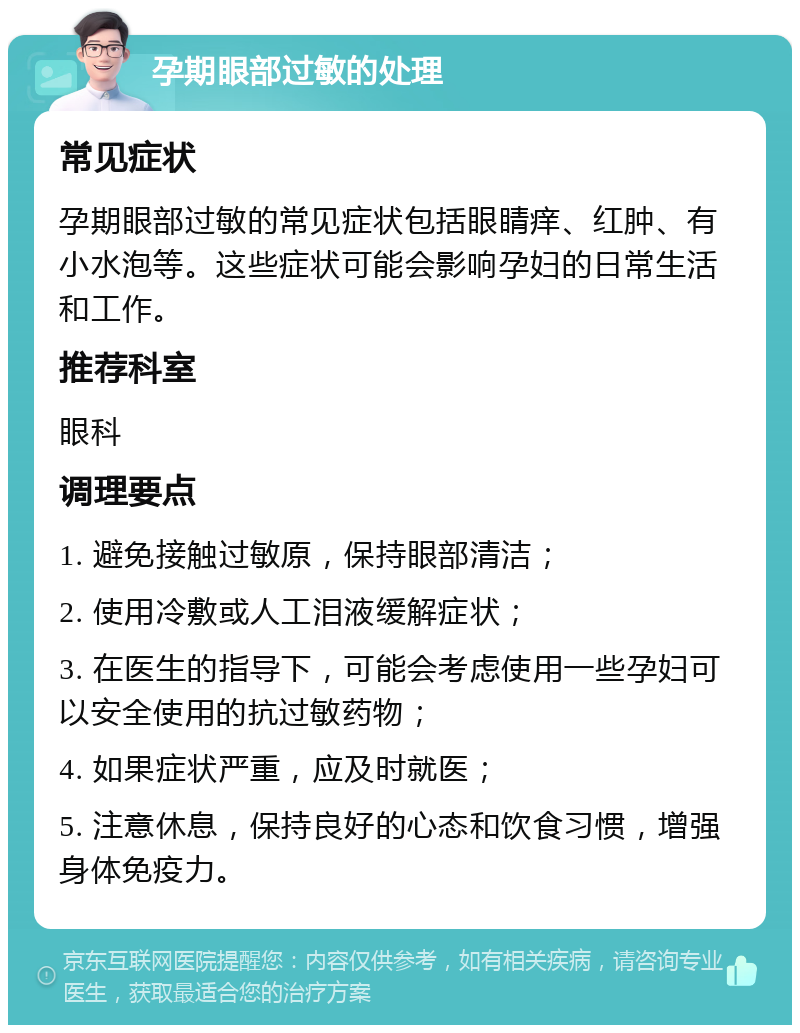 孕期眼部过敏的处理 常见症状 孕期眼部过敏的常见症状包括眼睛痒、红肿、有小水泡等。这些症状可能会影响孕妇的日常生活和工作。 推荐科室 眼科 调理要点 1. 避免接触过敏原，保持眼部清洁； 2. 使用冷敷或人工泪液缓解症状； 3. 在医生的指导下，可能会考虑使用一些孕妇可以安全使用的抗过敏药物； 4. 如果症状严重，应及时就医； 5. 注意休息，保持良好的心态和饮食习惯，增强身体免疫力。