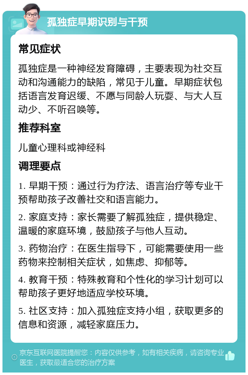 孤独症早期识别与干预 常见症状 孤独症是一种神经发育障碍，主要表现为社交互动和沟通能力的缺陷，常见于儿童。早期症状包括语言发育迟缓、不愿与同龄人玩耍、与大人互动少、不听召唤等。 推荐科室 儿童心理科或神经科 调理要点 1. 早期干预：通过行为疗法、语言治疗等专业干预帮助孩子改善社交和语言能力。 2. 家庭支持：家长需要了解孤独症，提供稳定、温暖的家庭环境，鼓励孩子与他人互动。 3. 药物治疗：在医生指导下，可能需要使用一些药物来控制相关症状，如焦虑、抑郁等。 4. 教育干预：特殊教育和个性化的学习计划可以帮助孩子更好地适应学校环境。 5. 社区支持：加入孤独症支持小组，获取更多的信息和资源，减轻家庭压力。