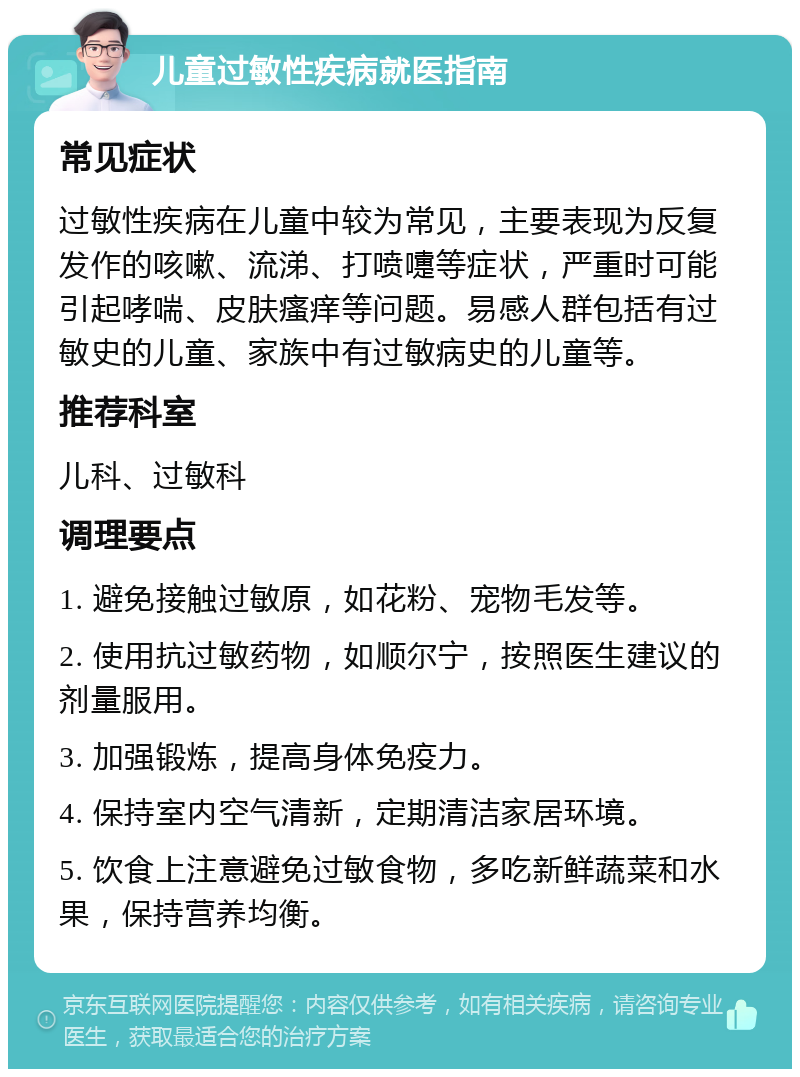 儿童过敏性疾病就医指南 常见症状 过敏性疾病在儿童中较为常见，主要表现为反复发作的咳嗽、流涕、打喷嚏等症状，严重时可能引起哮喘、皮肤瘙痒等问题。易感人群包括有过敏史的儿童、家族中有过敏病史的儿童等。 推荐科室 儿科、过敏科 调理要点 1. 避免接触过敏原，如花粉、宠物毛发等。 2. 使用抗过敏药物，如顺尔宁，按照医生建议的剂量服用。 3. 加强锻炼，提高身体免疫力。 4. 保持室内空气清新，定期清洁家居环境。 5. 饮食上注意避免过敏食物，多吃新鲜蔬菜和水果，保持营养均衡。