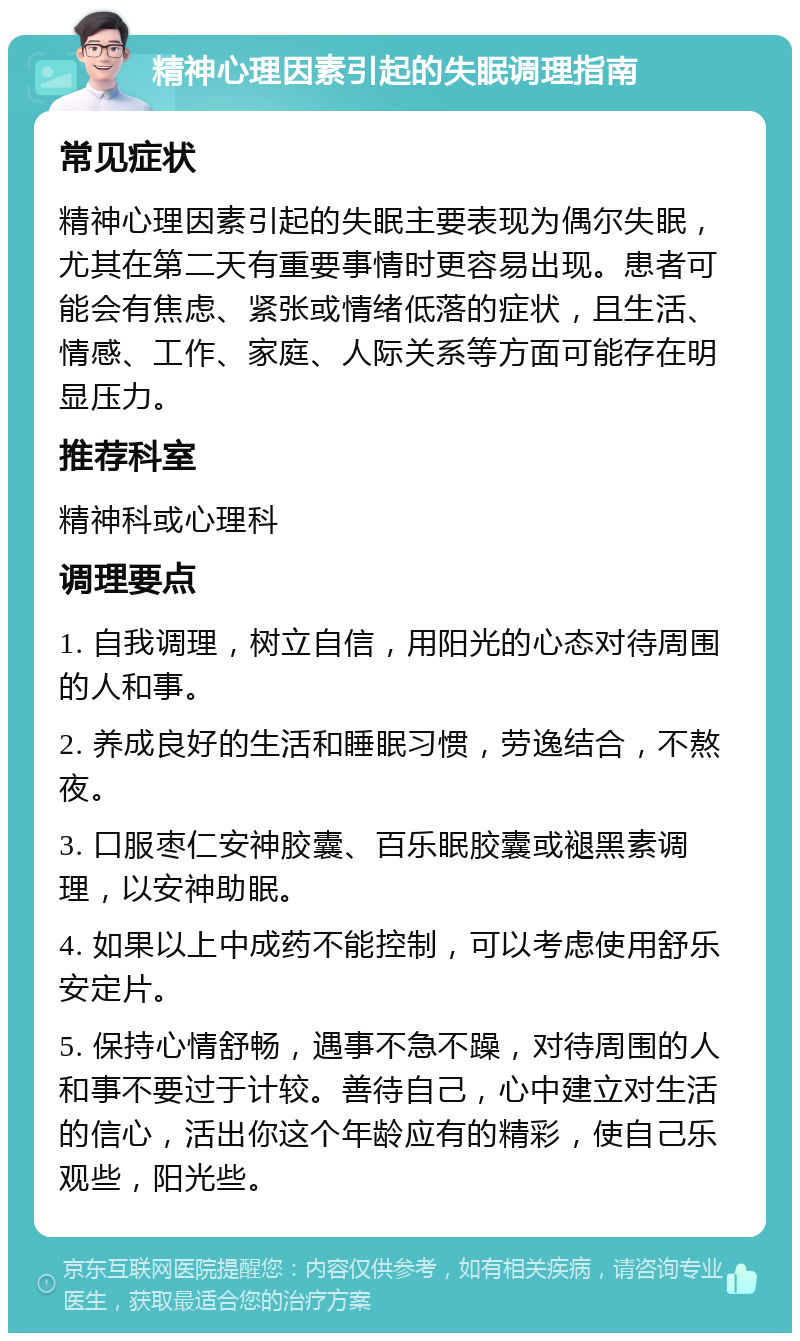 精神心理因素引起的失眠调理指南 常见症状 精神心理因素引起的失眠主要表现为偶尔失眠，尤其在第二天有重要事情时更容易出现。患者可能会有焦虑、紧张或情绪低落的症状，且生活、情感、工作、家庭、人际关系等方面可能存在明显压力。 推荐科室 精神科或心理科 调理要点 1. 自我调理，树立自信，用阳光的心态对待周围的人和事。 2. 养成良好的生活和睡眠习惯，劳逸结合，不熬夜。 3. 口服枣仁安神胶囊、百乐眠胶囊或褪黑素调理，以安神助眠。 4. 如果以上中成药不能控制，可以考虑使用舒乐安定片。 5. 保持心情舒畅，遇事不急不躁，对待周围的人和事不要过于计较。善待自己，心中建立对生活的信心，活出你这个年龄应有的精彩，使自己乐观些，阳光些。