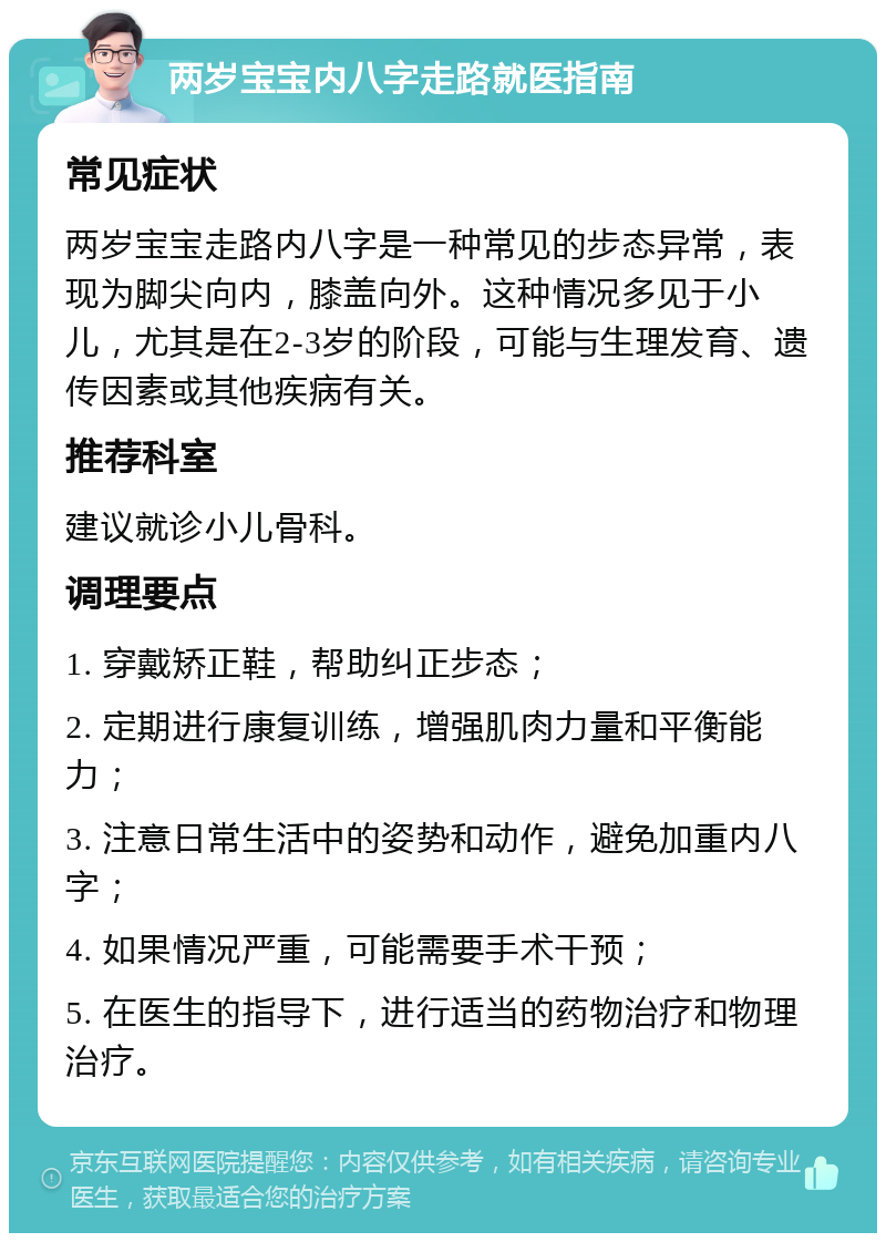 两岁宝宝内八字走路就医指南 常见症状 两岁宝宝走路内八字是一种常见的步态异常，表现为脚尖向内，膝盖向外。这种情况多见于小儿，尤其是在2-3岁的阶段，可能与生理发育、遗传因素或其他疾病有关。 推荐科室 建议就诊小儿骨科。 调理要点 1. 穿戴矫正鞋，帮助纠正步态； 2. 定期进行康复训练，增强肌肉力量和平衡能力； 3. 注意日常生活中的姿势和动作，避免加重内八字； 4. 如果情况严重，可能需要手术干预； 5. 在医生的指导下，进行适当的药物治疗和物理治疗。