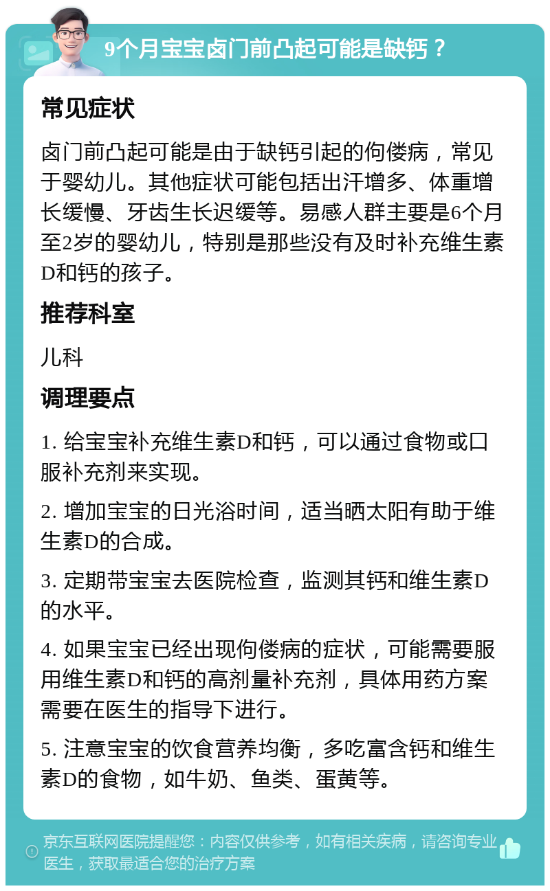 9个月宝宝卤门前凸起可能是缺钙？ 常见症状 卤门前凸起可能是由于缺钙引起的佝偻病，常见于婴幼儿。其他症状可能包括出汗增多、体重增长缓慢、牙齿生长迟缓等。易感人群主要是6个月至2岁的婴幼儿，特别是那些没有及时补充维生素D和钙的孩子。 推荐科室 儿科 调理要点 1. 给宝宝补充维生素D和钙，可以通过食物或口服补充剂来实现。 2. 增加宝宝的日光浴时间，适当晒太阳有助于维生素D的合成。 3. 定期带宝宝去医院检查，监测其钙和维生素D的水平。 4. 如果宝宝已经出现佝偻病的症状，可能需要服用维生素D和钙的高剂量补充剂，具体用药方案需要在医生的指导下进行。 5. 注意宝宝的饮食营养均衡，多吃富含钙和维生素D的食物，如牛奶、鱼类、蛋黄等。