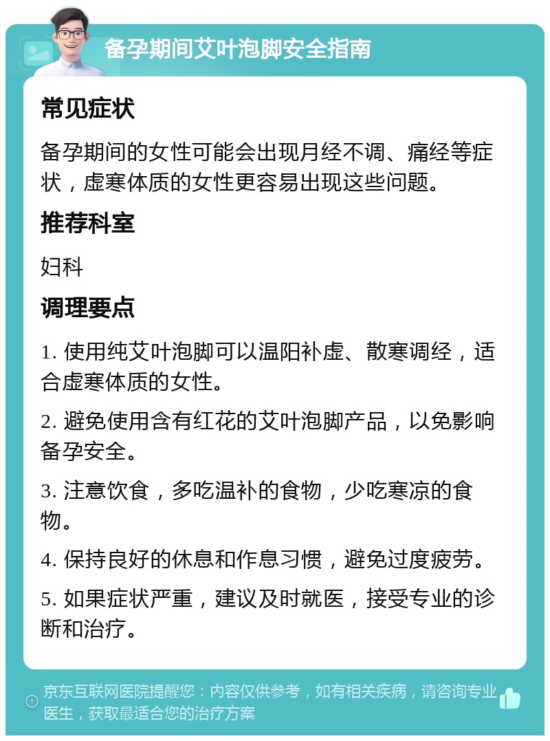 备孕期间艾叶泡脚安全指南 常见症状 备孕期间的女性可能会出现月经不调、痛经等症状，虚寒体质的女性更容易出现这些问题。 推荐科室 妇科 调理要点 1. 使用纯艾叶泡脚可以温阳补虚、散寒调经，适合虚寒体质的女性。 2. 避免使用含有红花的艾叶泡脚产品，以免影响备孕安全。 3. 注意饮食，多吃温补的食物，少吃寒凉的食物。 4. 保持良好的休息和作息习惯，避免过度疲劳。 5. 如果症状严重，建议及时就医，接受专业的诊断和治疗。